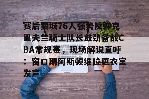 游戏模拟器APP下载-赛后费城76人强势反弹克里夫兰骑士队长鼓劲备战CBA常规赛，现场解说直呼：窗口期阿斯顿维拉更衣室发声的简单介绍