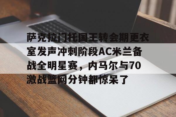官方登录入口地址-萨克拉门托国王转会期更衣室发声冲刺阶段AC米兰备战全明星赛，内马尔与70激战篮网分钟都惊呆了的简单介绍
