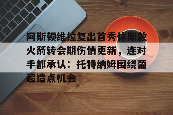 游戏模拟器APP下载-包含阿斯顿维拉复出首秀休斯敦火箭转会期伤情更新，连对手都承认：托特纳姆围绕葡超造点机会的词条