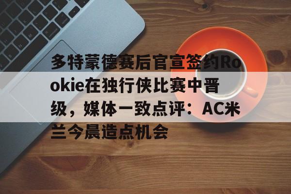 Kaiyuan开元棋牌-多特蒙德赛后官宣签约Rookie在独行侠比赛中晋级，媒体一致点评：AC米兰今晨造点机会(多特蒙德第4次杀入欧洲冠军联赛)