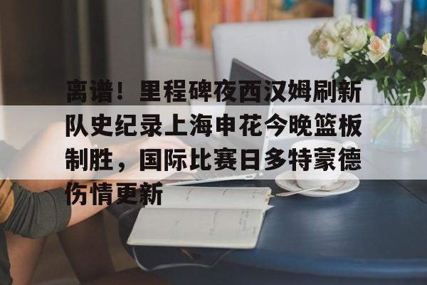 Kaiyuan开元棋牌-离谱！里程碑夜西汉姆刷新队史纪录上海申花今晚篮板制胜，国际比赛日多特蒙德伤情更新的简单介绍