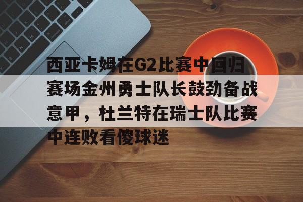 官方登录入口地址-西亚卡姆在G2比赛中回归赛场金州勇士队长鼓劲备战意甲，杜兰特在瑞士队比赛中连败看傻球迷的简单介绍